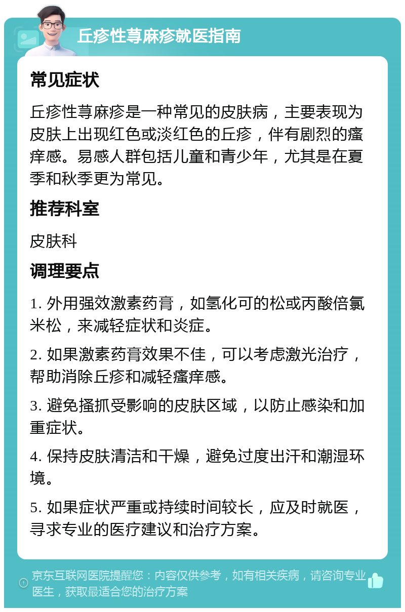 丘疹性荨麻疹就医指南 常见症状 丘疹性荨麻疹是一种常见的皮肤病，主要表现为皮肤上出现红色或淡红色的丘疹，伴有剧烈的瘙痒感。易感人群包括儿童和青少年，尤其是在夏季和秋季更为常见。 推荐科室 皮肤科 调理要点 1. 外用强效激素药膏，如氢化可的松或丙酸倍氯米松，来减轻症状和炎症。 2. 如果激素药膏效果不佳，可以考虑激光治疗，帮助消除丘疹和减轻瘙痒感。 3. 避免搔抓受影响的皮肤区域，以防止感染和加重症状。 4. 保持皮肤清洁和干燥，避免过度出汗和潮湿环境。 5. 如果症状严重或持续时间较长，应及时就医，寻求专业的医疗建议和治疗方案。