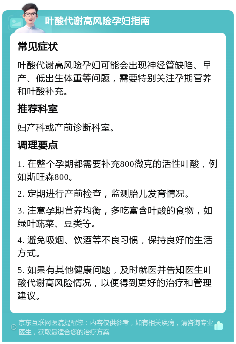 叶酸代谢高风险孕妇指南 常见症状 叶酸代谢高风险孕妇可能会出现神经管缺陷、早产、低出生体重等问题，需要特别关注孕期营养和叶酸补充。 推荐科室 妇产科或产前诊断科室。 调理要点 1. 在整个孕期都需要补充800微克的活性叶酸，例如斯旺森800。 2. 定期进行产前检查，监测胎儿发育情况。 3. 注意孕期营养均衡，多吃富含叶酸的食物，如绿叶蔬菜、豆类等。 4. 避免吸烟、饮酒等不良习惯，保持良好的生活方式。 5. 如果有其他健康问题，及时就医并告知医生叶酸代谢高风险情况，以便得到更好的治疗和管理建议。