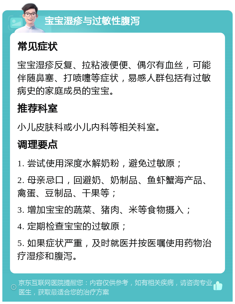 宝宝湿疹与过敏性腹泻 常见症状 宝宝湿疹反复、拉粘液便便、偶尔有血丝，可能伴随鼻塞、打喷嚏等症状，易感人群包括有过敏病史的家庭成员的宝宝。 推荐科室 小儿皮肤科或小儿内科等相关科室。 调理要点 1. 尝试使用深度水解奶粉，避免过敏原； 2. 母亲忌口，回避奶、奶制品、鱼虾蟹海产品、禽蛋、豆制品、干果等； 3. 增加宝宝的蔬菜、猪肉、米等食物摄入； 4. 定期检查宝宝的过敏原； 5. 如果症状严重，及时就医并按医嘱使用药物治疗湿疹和腹泻。