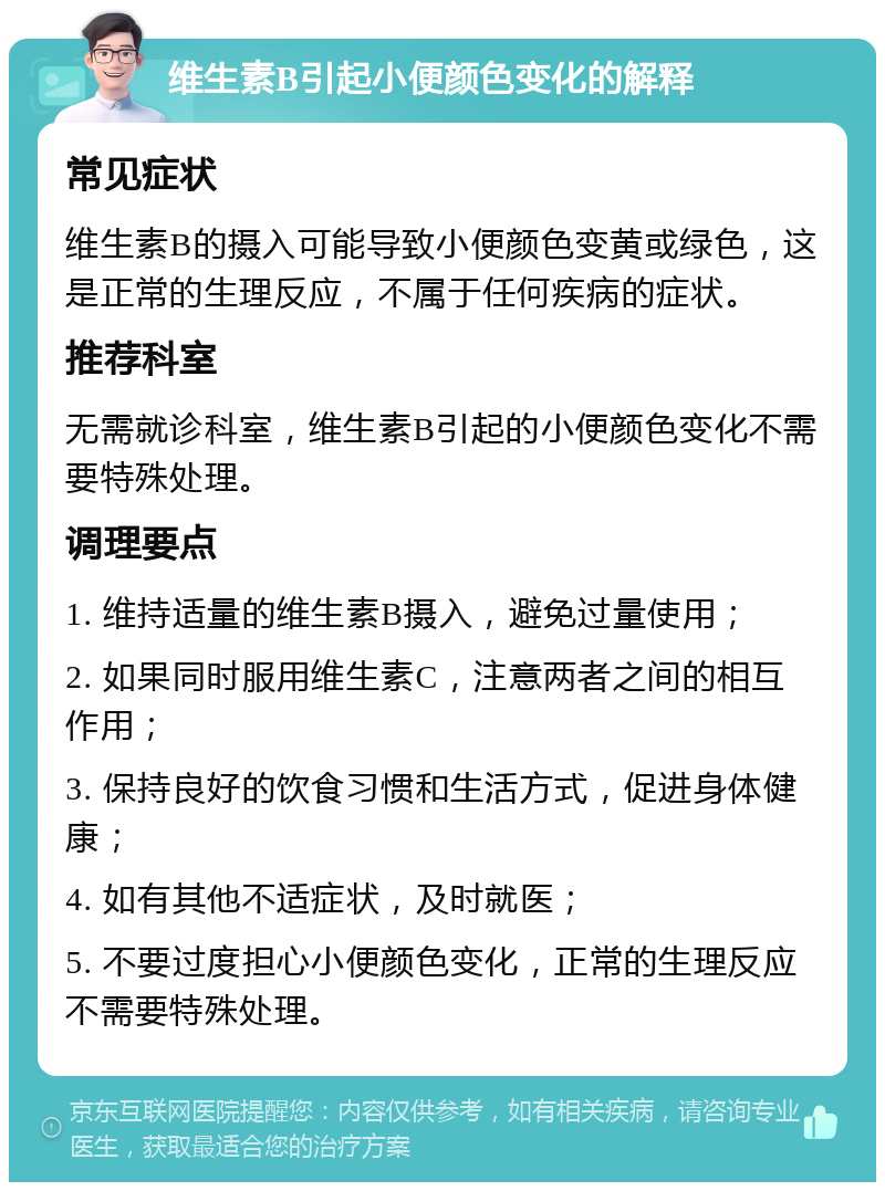 维生素B引起小便颜色变化的解释 常见症状 维生素B的摄入可能导致小便颜色变黄或绿色，这是正常的生理反应，不属于任何疾病的症状。 推荐科室 无需就诊科室，维生素B引起的小便颜色变化不需要特殊处理。 调理要点 1. 维持适量的维生素B摄入，避免过量使用； 2. 如果同时服用维生素C，注意两者之间的相互作用； 3. 保持良好的饮食习惯和生活方式，促进身体健康； 4. 如有其他不适症状，及时就医； 5. 不要过度担心小便颜色变化，正常的生理反应不需要特殊处理。