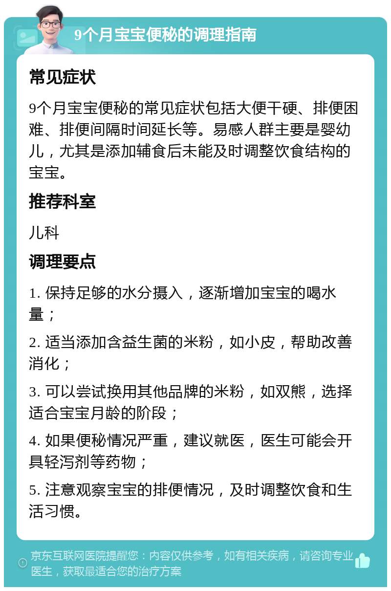 9个月宝宝便秘的调理指南 常见症状 9个月宝宝便秘的常见症状包括大便干硬、排便困难、排便间隔时间延长等。易感人群主要是婴幼儿，尤其是添加辅食后未能及时调整饮食结构的宝宝。 推荐科室 儿科 调理要点 1. 保持足够的水分摄入，逐渐增加宝宝的喝水量； 2. 适当添加含益生菌的米粉，如小皮，帮助改善消化； 3. 可以尝试换用其他品牌的米粉，如双熊，选择适合宝宝月龄的阶段； 4. 如果便秘情况严重，建议就医，医生可能会开具轻泻剂等药物； 5. 注意观察宝宝的排便情况，及时调整饮食和生活习惯。