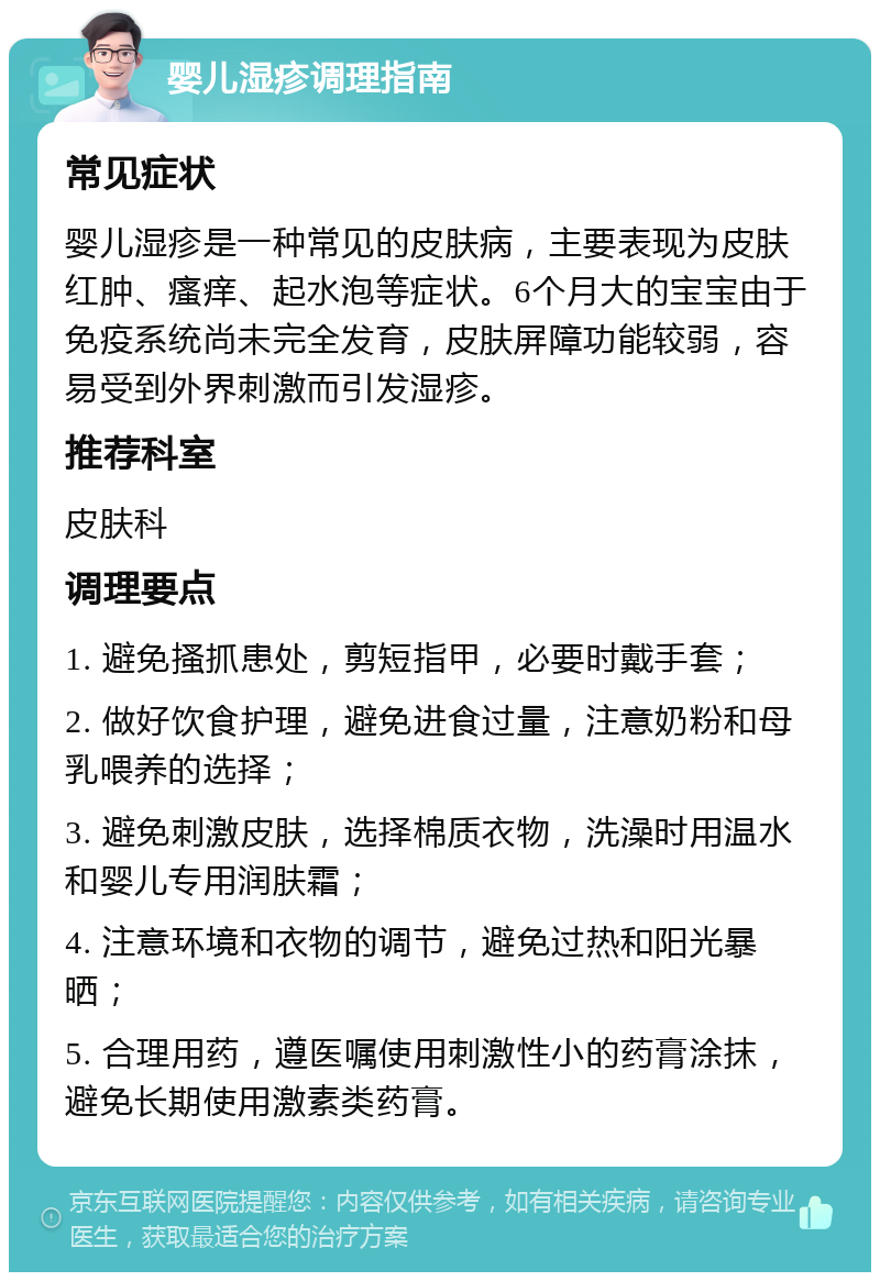 婴儿湿疹调理指南 常见症状 婴儿湿疹是一种常见的皮肤病，主要表现为皮肤红肿、瘙痒、起水泡等症状。6个月大的宝宝由于免疫系统尚未完全发育，皮肤屏障功能较弱，容易受到外界刺激而引发湿疹。 推荐科室 皮肤科 调理要点 1. 避免搔抓患处，剪短指甲，必要时戴手套； 2. 做好饮食护理，避免进食过量，注意奶粉和母乳喂养的选择； 3. 避免刺激皮肤，选择棉质衣物，洗澡时用温水和婴儿专用润肤霜； 4. 注意环境和衣物的调节，避免过热和阳光暴晒； 5. 合理用药，遵医嘱使用刺激性小的药膏涂抹，避免长期使用激素类药膏。