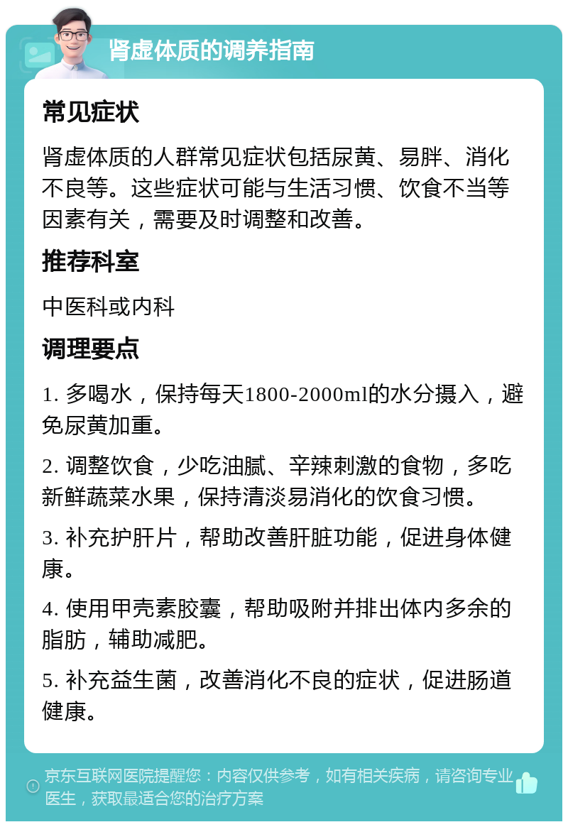 肾虚体质的调养指南 常见症状 肾虚体质的人群常见症状包括尿黄、易胖、消化不良等。这些症状可能与生活习惯、饮食不当等因素有关，需要及时调整和改善。 推荐科室 中医科或内科 调理要点 1. 多喝水，保持每天1800-2000ml的水分摄入，避免尿黄加重。 2. 调整饮食，少吃油腻、辛辣刺激的食物，多吃新鲜蔬菜水果，保持清淡易消化的饮食习惯。 3. 补充护肝片，帮助改善肝脏功能，促进身体健康。 4. 使用甲壳素胶囊，帮助吸附并排出体内多余的脂肪，辅助减肥。 5. 补充益生菌，改善消化不良的症状，促进肠道健康。