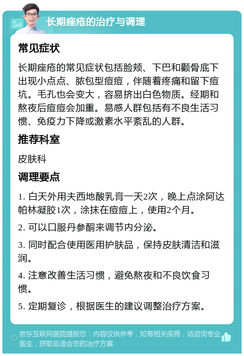 长期痤疮的治疗与调理 常见症状 长期痤疮的常见症状包括脸颊、下巴和颧骨底下出现小点点、脓包型痘痘，伴随着疼痛和留下痘坑。毛孔也会变大，容易挤出白色物质。经期和熬夜后痘痘会加重。易感人群包括有不良生活习惯、免疫力下降或激素水平紊乱的人群。 推荐科室 皮肤科 调理要点 1. 白天外用夫西地酸乳膏一天2次，晚上点涂阿达帕林凝胶1次，涂抹在痘痘上，使用2个月。 2. 可以口服丹参酮来调节内分泌。 3. 同时配合使用医用护肤品，保持皮肤清洁和滋润。 4. 注意改善生活习惯，避免熬夜和不良饮食习惯。 5. 定期复诊，根据医生的建议调整治疗方案。