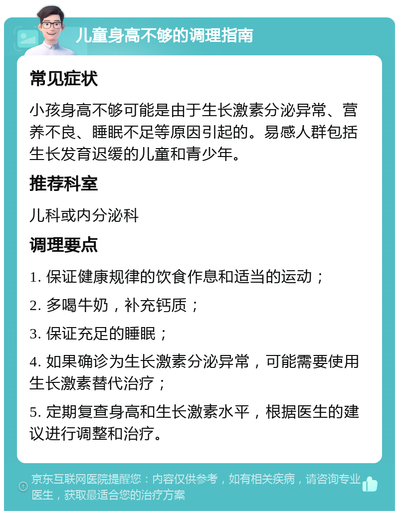 儿童身高不够的调理指南 常见症状 小孩身高不够可能是由于生长激素分泌异常、营养不良、睡眠不足等原因引起的。易感人群包括生长发育迟缓的儿童和青少年。 推荐科室 儿科或内分泌科 调理要点 1. 保证健康规律的饮食作息和适当的运动； 2. 多喝牛奶，补充钙质； 3. 保证充足的睡眠； 4. 如果确诊为生长激素分泌异常，可能需要使用生长激素替代治疗； 5. 定期复查身高和生长激素水平，根据医生的建议进行调整和治疗。