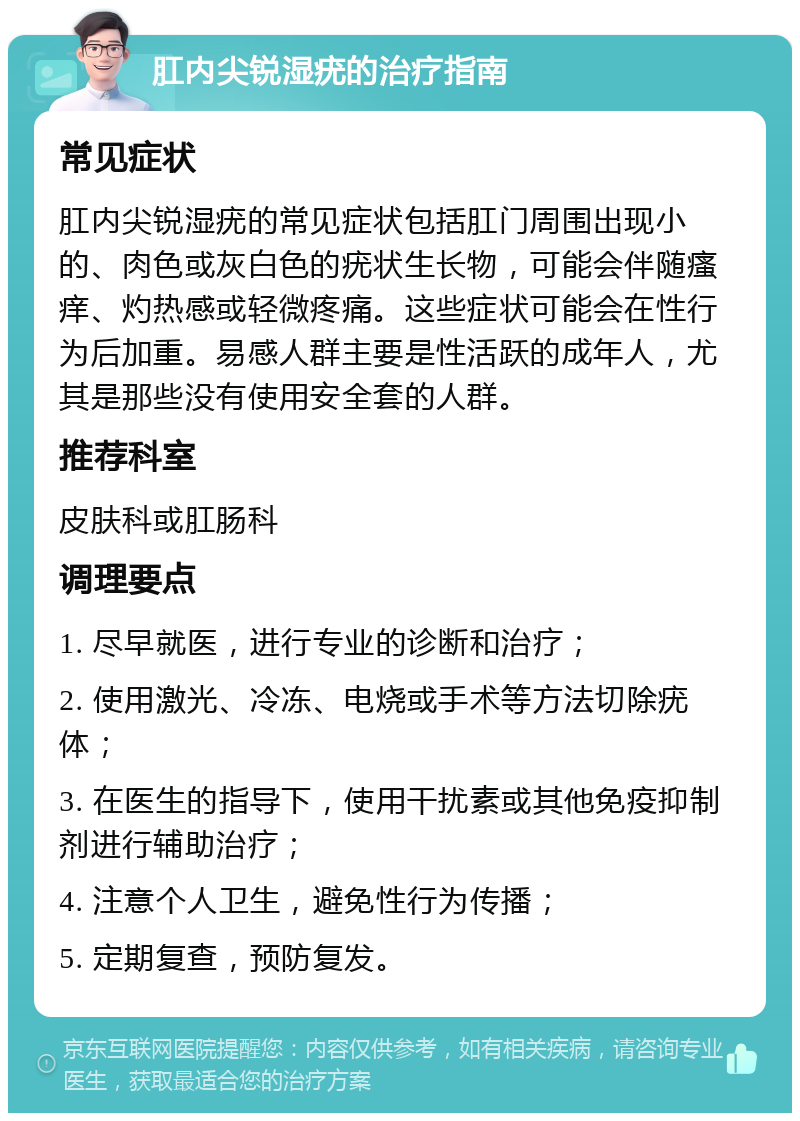 肛内尖锐湿疣的治疗指南 常见症状 肛内尖锐湿疣的常见症状包括肛门周围出现小的、肉色或灰白色的疣状生长物，可能会伴随瘙痒、灼热感或轻微疼痛。这些症状可能会在性行为后加重。易感人群主要是性活跃的成年人，尤其是那些没有使用安全套的人群。 推荐科室 皮肤科或肛肠科 调理要点 1. 尽早就医，进行专业的诊断和治疗； 2. 使用激光、冷冻、电烧或手术等方法切除疣体； 3. 在医生的指导下，使用干扰素或其他免疫抑制剂进行辅助治疗； 4. 注意个人卫生，避免性行为传播； 5. 定期复查，预防复发。