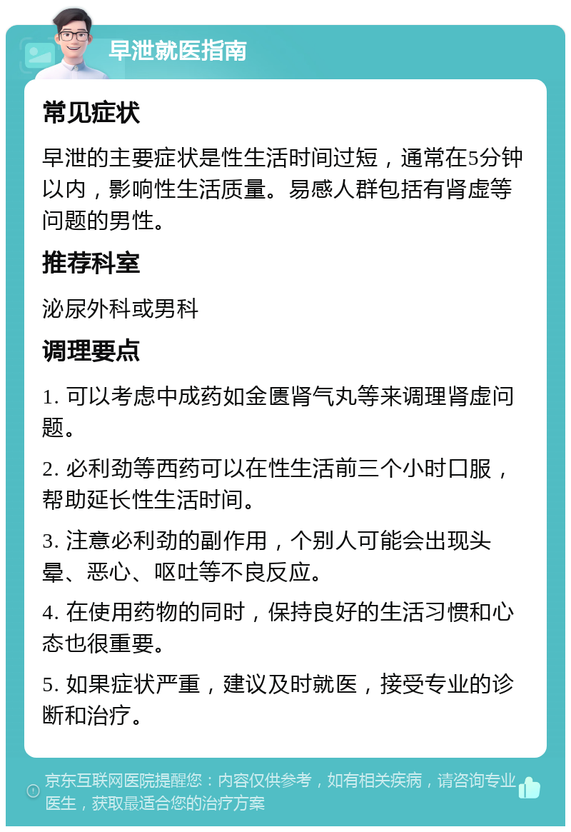 早泄就医指南 常见症状 早泄的主要症状是性生活时间过短，通常在5分钟以内，影响性生活质量。易感人群包括有肾虚等问题的男性。 推荐科室 泌尿外科或男科 调理要点 1. 可以考虑中成药如金匮肾气丸等来调理肾虚问题。 2. 必利劲等西药可以在性生活前三个小时口服，帮助延长性生活时间。 3. 注意必利劲的副作用，个别人可能会出现头晕、恶心、呕吐等不良反应。 4. 在使用药物的同时，保持良好的生活习惯和心态也很重要。 5. 如果症状严重，建议及时就医，接受专业的诊断和治疗。