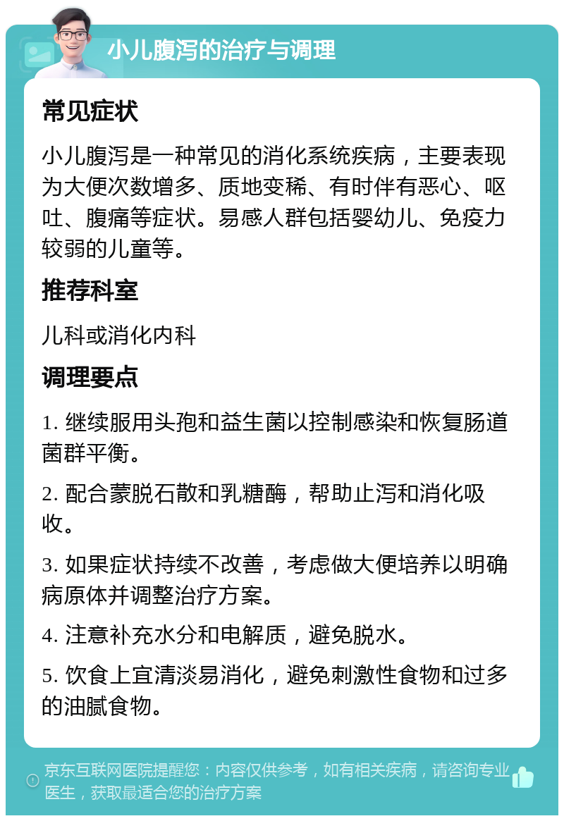 小儿腹泻的治疗与调理 常见症状 小儿腹泻是一种常见的消化系统疾病，主要表现为大便次数增多、质地变稀、有时伴有恶心、呕吐、腹痛等症状。易感人群包括婴幼儿、免疫力较弱的儿童等。 推荐科室 儿科或消化内科 调理要点 1. 继续服用头孢和益生菌以控制感染和恢复肠道菌群平衡。 2. 配合蒙脱石散和乳糖酶，帮助止泻和消化吸收。 3. 如果症状持续不改善，考虑做大便培养以明确病原体并调整治疗方案。 4. 注意补充水分和电解质，避免脱水。 5. 饮食上宜清淡易消化，避免刺激性食物和过多的油腻食物。