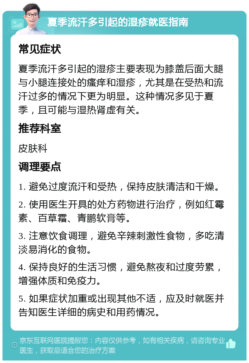 夏季流汗多引起的湿疹就医指南 常见症状 夏季流汗多引起的湿疹主要表现为膝盖后面大腿与小腿连接处的瘙痒和湿疹，尤其是在受热和流汗过多的情况下更为明显。这种情况多见于夏季，且可能与湿热肾虚有关。 推荐科室 皮肤科 调理要点 1. 避免过度流汗和受热，保持皮肤清洁和干燥。 2. 使用医生开具的处方药物进行治疗，例如红霉素、百草霜、青鹏软膏等。 3. 注意饮食调理，避免辛辣刺激性食物，多吃清淡易消化的食物。 4. 保持良好的生活习惯，避免熬夜和过度劳累，增强体质和免疫力。 5. 如果症状加重或出现其他不适，应及时就医并告知医生详细的病史和用药情况。