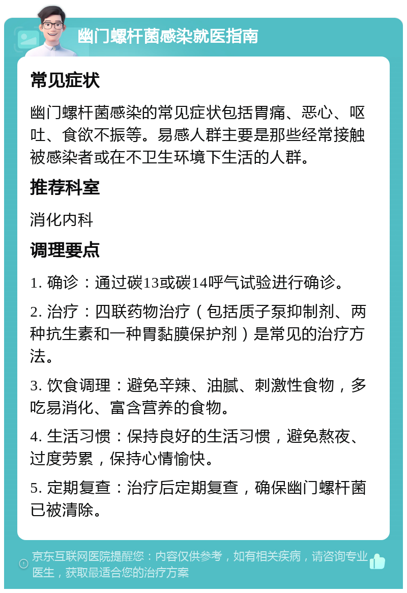 幽门螺杆菌感染就医指南 常见症状 幽门螺杆菌感染的常见症状包括胃痛、恶心、呕吐、食欲不振等。易感人群主要是那些经常接触被感染者或在不卫生环境下生活的人群。 推荐科室 消化内科 调理要点 1. 确诊：通过碳13或碳14呼气试验进行确诊。 2. 治疗：四联药物治疗（包括质子泵抑制剂、两种抗生素和一种胃黏膜保护剂）是常见的治疗方法。 3. 饮食调理：避免辛辣、油腻、刺激性食物，多吃易消化、富含营养的食物。 4. 生活习惯：保持良好的生活习惯，避免熬夜、过度劳累，保持心情愉快。 5. 定期复查：治疗后定期复查，确保幽门螺杆菌已被清除。