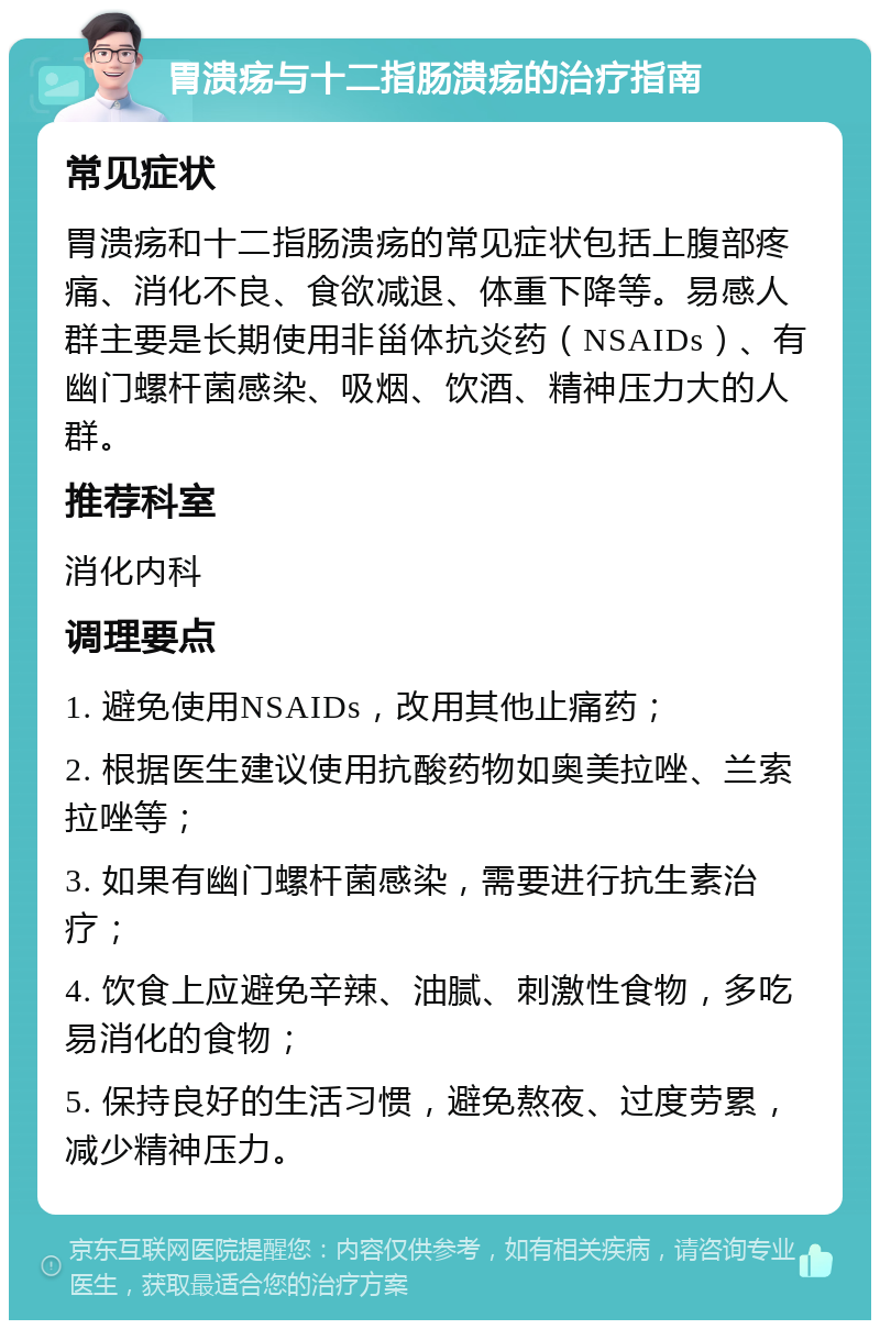 胃溃疡与十二指肠溃疡的治疗指南 常见症状 胃溃疡和十二指肠溃疡的常见症状包括上腹部疼痛、消化不良、食欲减退、体重下降等。易感人群主要是长期使用非甾体抗炎药（NSAIDs）、有幽门螺杆菌感染、吸烟、饮酒、精神压力大的人群。 推荐科室 消化内科 调理要点 1. 避免使用NSAIDs，改用其他止痛药； 2. 根据医生建议使用抗酸药物如奥美拉唑、兰索拉唑等； 3. 如果有幽门螺杆菌感染，需要进行抗生素治疗； 4. 饮食上应避免辛辣、油腻、刺激性食物，多吃易消化的食物； 5. 保持良好的生活习惯，避免熬夜、过度劳累，减少精神压力。