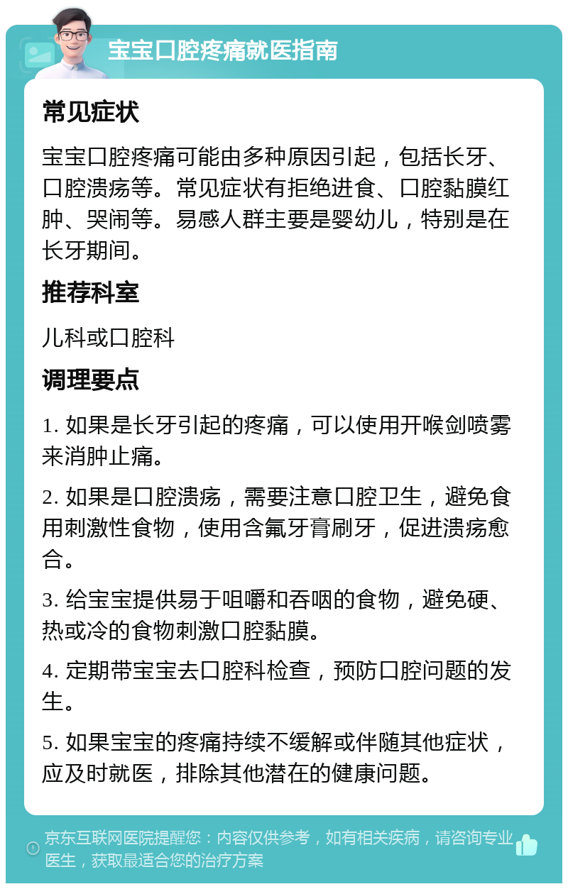 宝宝口腔疼痛就医指南 常见症状 宝宝口腔疼痛可能由多种原因引起，包括长牙、口腔溃疡等。常见症状有拒绝进食、口腔黏膜红肿、哭闹等。易感人群主要是婴幼儿，特别是在长牙期间。 推荐科室 儿科或口腔科 调理要点 1. 如果是长牙引起的疼痛，可以使用开喉剑喷雾来消肿止痛。 2. 如果是口腔溃疡，需要注意口腔卫生，避免食用刺激性食物，使用含氟牙膏刷牙，促进溃疡愈合。 3. 给宝宝提供易于咀嚼和吞咽的食物，避免硬、热或冷的食物刺激口腔黏膜。 4. 定期带宝宝去口腔科检查，预防口腔问题的发生。 5. 如果宝宝的疼痛持续不缓解或伴随其他症状，应及时就医，排除其他潜在的健康问题。