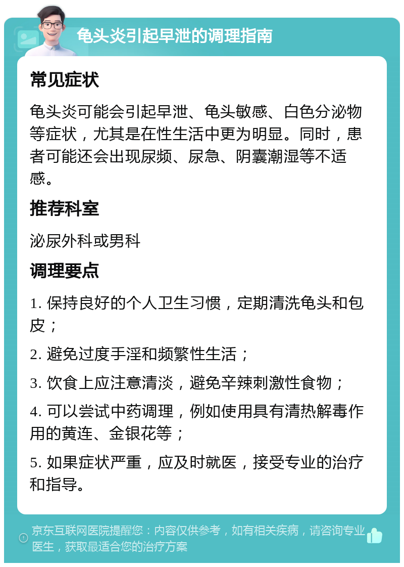 龟头炎引起早泄的调理指南 常见症状 龟头炎可能会引起早泄、龟头敏感、白色分泌物等症状，尤其是在性生活中更为明显。同时，患者可能还会出现尿频、尿急、阴囊潮湿等不适感。 推荐科室 泌尿外科或男科 调理要点 1. 保持良好的个人卫生习惯，定期清洗龟头和包皮； 2. 避免过度手淫和频繁性生活； 3. 饮食上应注意清淡，避免辛辣刺激性食物； 4. 可以尝试中药调理，例如使用具有清热解毒作用的黄连、金银花等； 5. 如果症状严重，应及时就医，接受专业的治疗和指导。