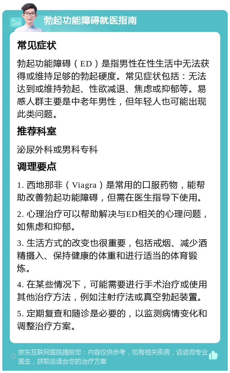 勃起功能障碍就医指南 常见症状 勃起功能障碍（ED）是指男性在性生活中无法获得或维持足够的勃起硬度。常见症状包括：无法达到或维持勃起、性欲减退、焦虑或抑郁等。易感人群主要是中老年男性，但年轻人也可能出现此类问题。 推荐科室 泌尿外科或男科专科 调理要点 1. 西地那非（Viagra）是常用的口服药物，能帮助改善勃起功能障碍，但需在医生指导下使用。 2. 心理治疗可以帮助解决与ED相关的心理问题，如焦虑和抑郁。 3. 生活方式的改变也很重要，包括戒烟、减少酒精摄入、保持健康的体重和进行适当的体育锻炼。 4. 在某些情况下，可能需要进行手术治疗或使用其他治疗方法，例如注射疗法或真空勃起装置。 5. 定期复查和随诊是必要的，以监测病情变化和调整治疗方案。