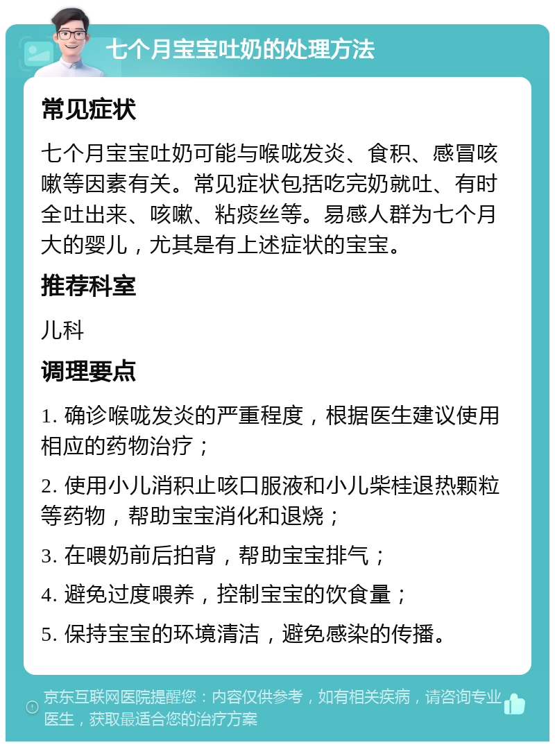 七个月宝宝吐奶的处理方法 常见症状 七个月宝宝吐奶可能与喉咙发炎、食积、感冒咳嗽等因素有关。常见症状包括吃完奶就吐、有时全吐出来、咳嗽、粘痰丝等。易感人群为七个月大的婴儿，尤其是有上述症状的宝宝。 推荐科室 儿科 调理要点 1. 确诊喉咙发炎的严重程度，根据医生建议使用相应的药物治疗； 2. 使用小儿消积止咳口服液和小儿柴桂退热颗粒等药物，帮助宝宝消化和退烧； 3. 在喂奶前后拍背，帮助宝宝排气； 4. 避免过度喂养，控制宝宝的饮食量； 5. 保持宝宝的环境清洁，避免感染的传播。