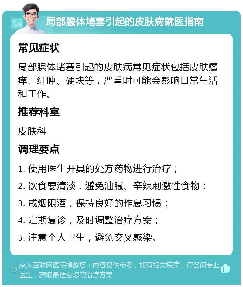 局部腺体堵塞引起的皮肤病就医指南 常见症状 局部腺体堵塞引起的皮肤病常见症状包括皮肤瘙痒、红肿、硬块等，严重时可能会影响日常生活和工作。 推荐科室 皮肤科 调理要点 1. 使用医生开具的处方药物进行治疗； 2. 饮食要清淡，避免油腻、辛辣刺激性食物； 3. 戒烟限酒，保持良好的作息习惯； 4. 定期复诊，及时调整治疗方案； 5. 注意个人卫生，避免交叉感染。