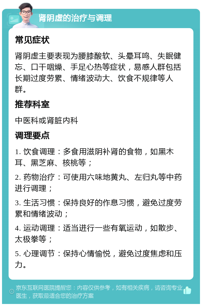 肾阴虚的治疗与调理 常见症状 肾阴虚主要表现为腰膝酸软、头晕耳鸣、失眠健忘、口干咽燥、手足心热等症状，易感人群包括长期过度劳累、情绪波动大、饮食不规律等人群。 推荐科室 中医科或肾脏内科 调理要点 1. 饮食调理：多食用滋阴补肾的食物，如黑木耳、黑芝麻、核桃等； 2. 药物治疗：可使用六味地黄丸、左归丸等中药进行调理； 3. 生活习惯：保持良好的作息习惯，避免过度劳累和情绪波动； 4. 运动调理：适当进行一些有氧运动，如散步、太极拳等； 5. 心理调节：保持心情愉悦，避免过度焦虑和压力。