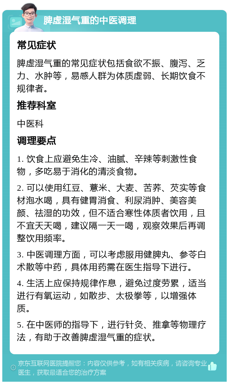 脾虚湿气重的中医调理 常见症状 脾虚湿气重的常见症状包括食欲不振、腹泻、乏力、水肿等，易感人群为体质虚弱、长期饮食不规律者。 推荐科室 中医科 调理要点 1. 饮食上应避免生冷、油腻、辛辣等刺激性食物，多吃易于消化的清淡食物。 2. 可以使用红豆、薏米、大麦、苦荞、芡实等食材泡水喝，具有健胃消食、利尿消肿、美容美颜、祛湿的功效，但不适合寒性体质者饮用，且不宜天天喝，建议隔一天一喝，观察效果后再调整饮用频率。 3. 中医调理方面，可以考虑服用健脾丸、参苓白术散等中药，具体用药需在医生指导下进行。 4. 生活上应保持规律作息，避免过度劳累，适当进行有氧运动，如散步、太极拳等，以增强体质。 5. 在中医师的指导下，进行针灸、推拿等物理疗法，有助于改善脾虚湿气重的症状。