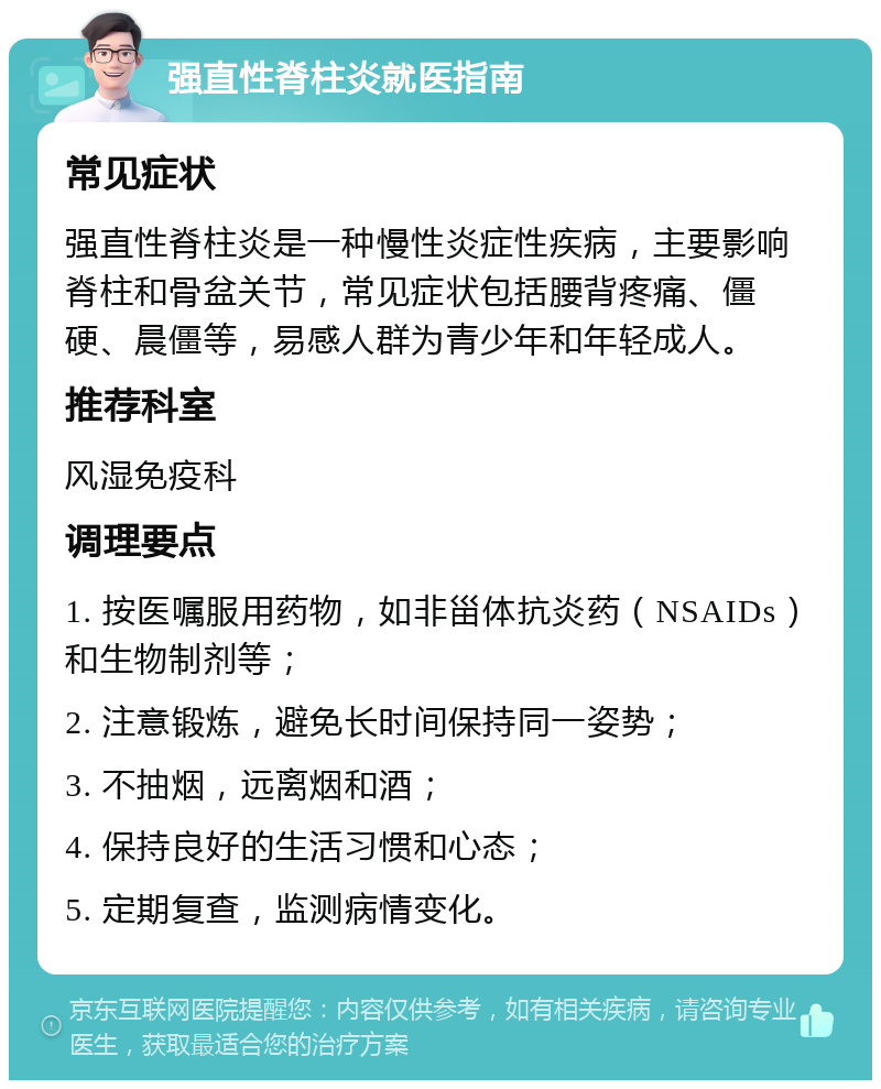 强直性脊柱炎就医指南 常见症状 强直性脊柱炎是一种慢性炎症性疾病，主要影响脊柱和骨盆关节，常见症状包括腰背疼痛、僵硬、晨僵等，易感人群为青少年和年轻成人。 推荐科室 风湿免疫科 调理要点 1. 按医嘱服用药物，如非甾体抗炎药（NSAIDs）和生物制剂等； 2. 注意锻炼，避免长时间保持同一姿势； 3. 不抽烟，远离烟和酒； 4. 保持良好的生活习惯和心态； 5. 定期复查，监测病情变化。