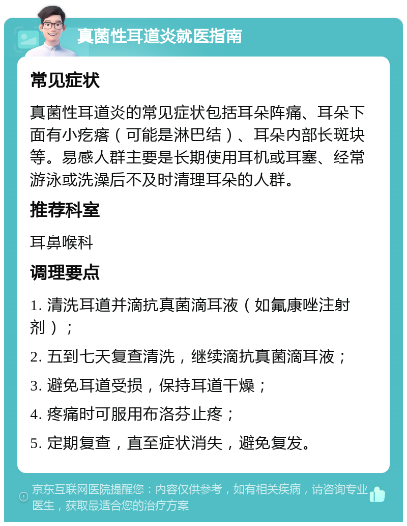 真菌性耳道炎就医指南 常见症状 真菌性耳道炎的常见症状包括耳朵阵痛、耳朵下面有小疙瘩（可能是淋巴结）、耳朵内部长斑块等。易感人群主要是长期使用耳机或耳塞、经常游泳或洗澡后不及时清理耳朵的人群。 推荐科室 耳鼻喉科 调理要点 1. 清洗耳道并滴抗真菌滴耳液（如氟康唑注射剂）； 2. 五到七天复查清洗，继续滴抗真菌滴耳液； 3. 避免耳道受损，保持耳道干燥； 4. 疼痛时可服用布洛芬止疼； 5. 定期复查，直至症状消失，避免复发。