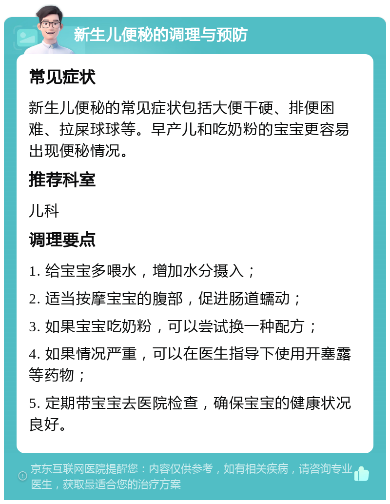 新生儿便秘的调理与预防 常见症状 新生儿便秘的常见症状包括大便干硬、排便困难、拉屎球球等。早产儿和吃奶粉的宝宝更容易出现便秘情况。 推荐科室 儿科 调理要点 1. 给宝宝多喂水，增加水分摄入； 2. 适当按摩宝宝的腹部，促进肠道蠕动； 3. 如果宝宝吃奶粉，可以尝试换一种配方； 4. 如果情况严重，可以在医生指导下使用开塞露等药物； 5. 定期带宝宝去医院检查，确保宝宝的健康状况良好。