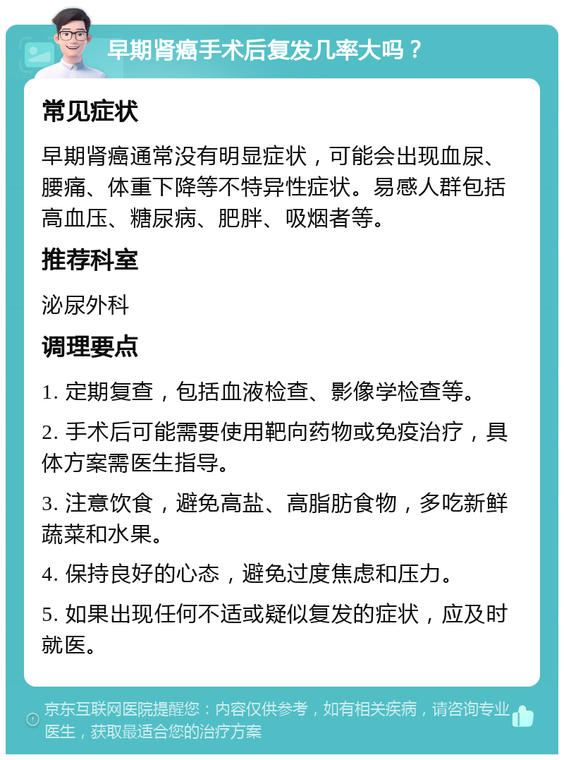 早期肾癌手术后复发几率大吗？ 常见症状 早期肾癌通常没有明显症状，可能会出现血尿、腰痛、体重下降等不特异性症状。易感人群包括高血压、糖尿病、肥胖、吸烟者等。 推荐科室 泌尿外科 调理要点 1. 定期复查，包括血液检查、影像学检查等。 2. 手术后可能需要使用靶向药物或免疫治疗，具体方案需医生指导。 3. 注意饮食，避免高盐、高脂肪食物，多吃新鲜蔬菜和水果。 4. 保持良好的心态，避免过度焦虑和压力。 5. 如果出现任何不适或疑似复发的症状，应及时就医。