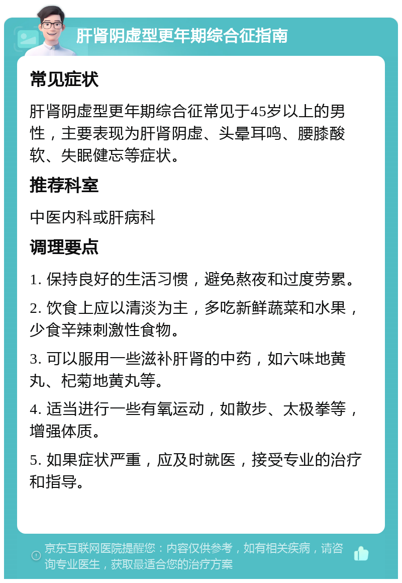 肝肾阴虚型更年期综合征指南 常见症状 肝肾阴虚型更年期综合征常见于45岁以上的男性，主要表现为肝肾阴虚、头晕耳鸣、腰膝酸软、失眠健忘等症状。 推荐科室 中医内科或肝病科 调理要点 1. 保持良好的生活习惯，避免熬夜和过度劳累。 2. 饮食上应以清淡为主，多吃新鲜蔬菜和水果，少食辛辣刺激性食物。 3. 可以服用一些滋补肝肾的中药，如六味地黄丸、杞菊地黄丸等。 4. 适当进行一些有氧运动，如散步、太极拳等，增强体质。 5. 如果症状严重，应及时就医，接受专业的治疗和指导。