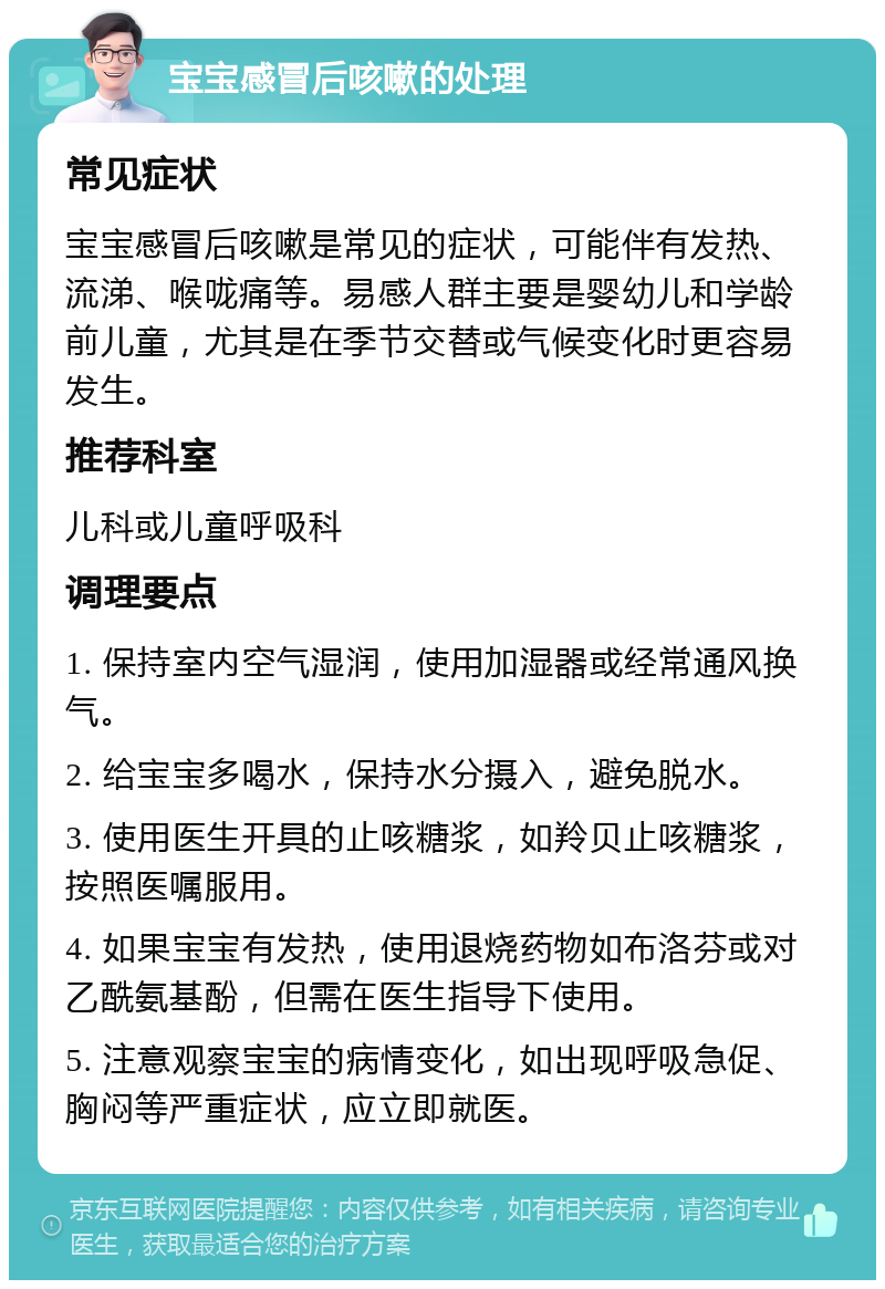 宝宝感冒后咳嗽的处理 常见症状 宝宝感冒后咳嗽是常见的症状，可能伴有发热、流涕、喉咙痛等。易感人群主要是婴幼儿和学龄前儿童，尤其是在季节交替或气候变化时更容易发生。 推荐科室 儿科或儿童呼吸科 调理要点 1. 保持室内空气湿润，使用加湿器或经常通风换气。 2. 给宝宝多喝水，保持水分摄入，避免脱水。 3. 使用医生开具的止咳糖浆，如羚贝止咳糖浆，按照医嘱服用。 4. 如果宝宝有发热，使用退烧药物如布洛芬或对乙酰氨基酚，但需在医生指导下使用。 5. 注意观察宝宝的病情变化，如出现呼吸急促、胸闷等严重症状，应立即就医。