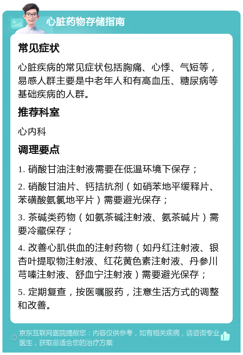 心脏药物存储指南 常见症状 心脏疾病的常见症状包括胸痛、心悸、气短等，易感人群主要是中老年人和有高血压、糖尿病等基础疾病的人群。 推荐科室 心内科 调理要点 1. 硝酸甘油注射液需要在低温环境下保存； 2. 硝酸甘油片、钙拮抗剂（如硝苯地平缓释片、苯磺酸氨氯地平片）需要避光保存； 3. 茶碱类药物（如氨茶碱注射液、氨茶碱片）需要冷藏保存； 4. 改善心肌供血的注射药物（如丹红注射液、银杏叶提取物注射液、红花黄色素注射液、丹参川芎嗪注射液、舒血宁注射液）需要避光保存； 5. 定期复查，按医嘱服药，注意生活方式的调整和改善。