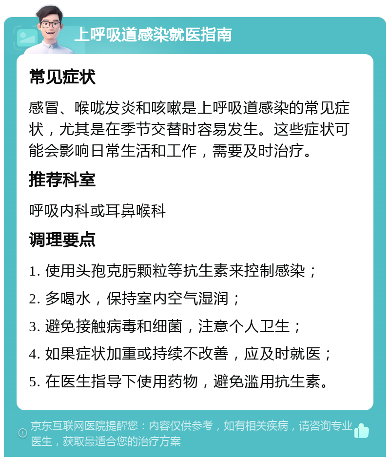 上呼吸道感染就医指南 常见症状 感冒、喉咙发炎和咳嗽是上呼吸道感染的常见症状，尤其是在季节交替时容易发生。这些症状可能会影响日常生活和工作，需要及时治疗。 推荐科室 呼吸内科或耳鼻喉科 调理要点 1. 使用头孢克肟颗粒等抗生素来控制感染； 2. 多喝水，保持室内空气湿润； 3. 避免接触病毒和细菌，注意个人卫生； 4. 如果症状加重或持续不改善，应及时就医； 5. 在医生指导下使用药物，避免滥用抗生素。