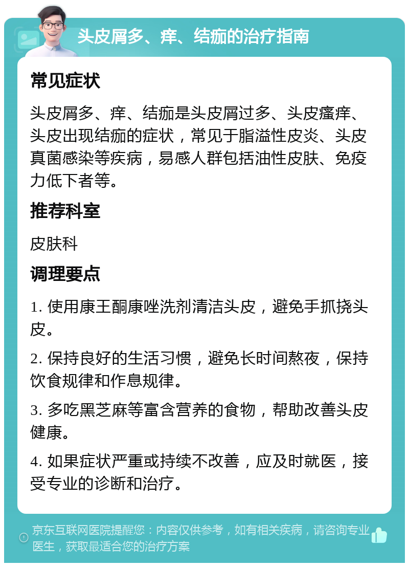 头皮屑多、痒、结痂的治疗指南 常见症状 头皮屑多、痒、结痂是头皮屑过多、头皮瘙痒、头皮出现结痂的症状，常见于脂溢性皮炎、头皮真菌感染等疾病，易感人群包括油性皮肤、免疫力低下者等。 推荐科室 皮肤科 调理要点 1. 使用康王酮康唑洗剂清洁头皮，避免手抓挠头皮。 2. 保持良好的生活习惯，避免长时间熬夜，保持饮食规律和作息规律。 3. 多吃黑芝麻等富含营养的食物，帮助改善头皮健康。 4. 如果症状严重或持续不改善，应及时就医，接受专业的诊断和治疗。