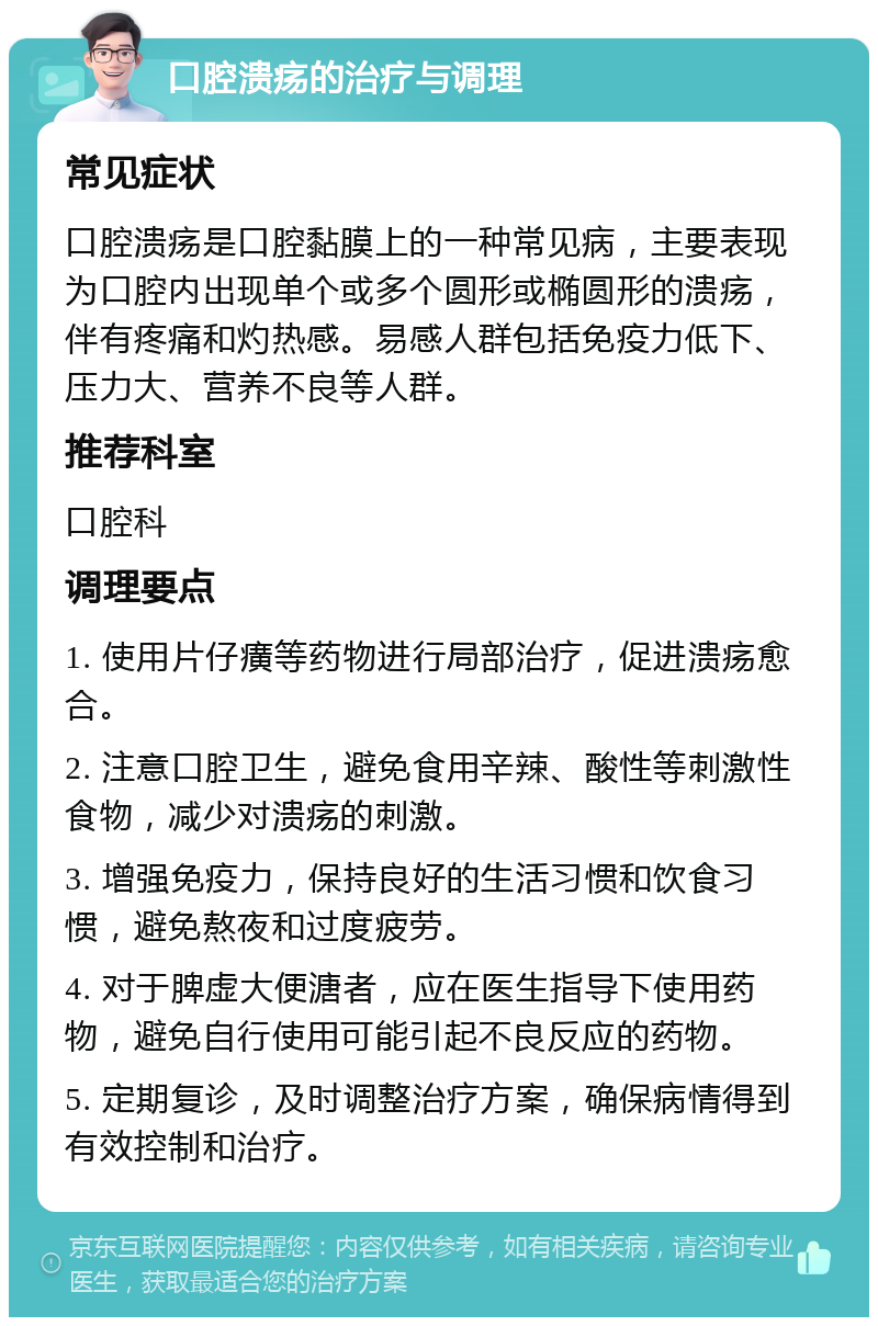 口腔溃疡的治疗与调理 常见症状 口腔溃疡是口腔黏膜上的一种常见病，主要表现为口腔内出现单个或多个圆形或椭圆形的溃疡，伴有疼痛和灼热感。易感人群包括免疫力低下、压力大、营养不良等人群。 推荐科室 口腔科 调理要点 1. 使用片仔癀等药物进行局部治疗，促进溃疡愈合。 2. 注意口腔卫生，避免食用辛辣、酸性等刺激性食物，减少对溃疡的刺激。 3. 增强免疫力，保持良好的生活习惯和饮食习惯，避免熬夜和过度疲劳。 4. 对于脾虚大便溏者，应在医生指导下使用药物，避免自行使用可能引起不良反应的药物。 5. 定期复诊，及时调整治疗方案，确保病情得到有效控制和治疗。