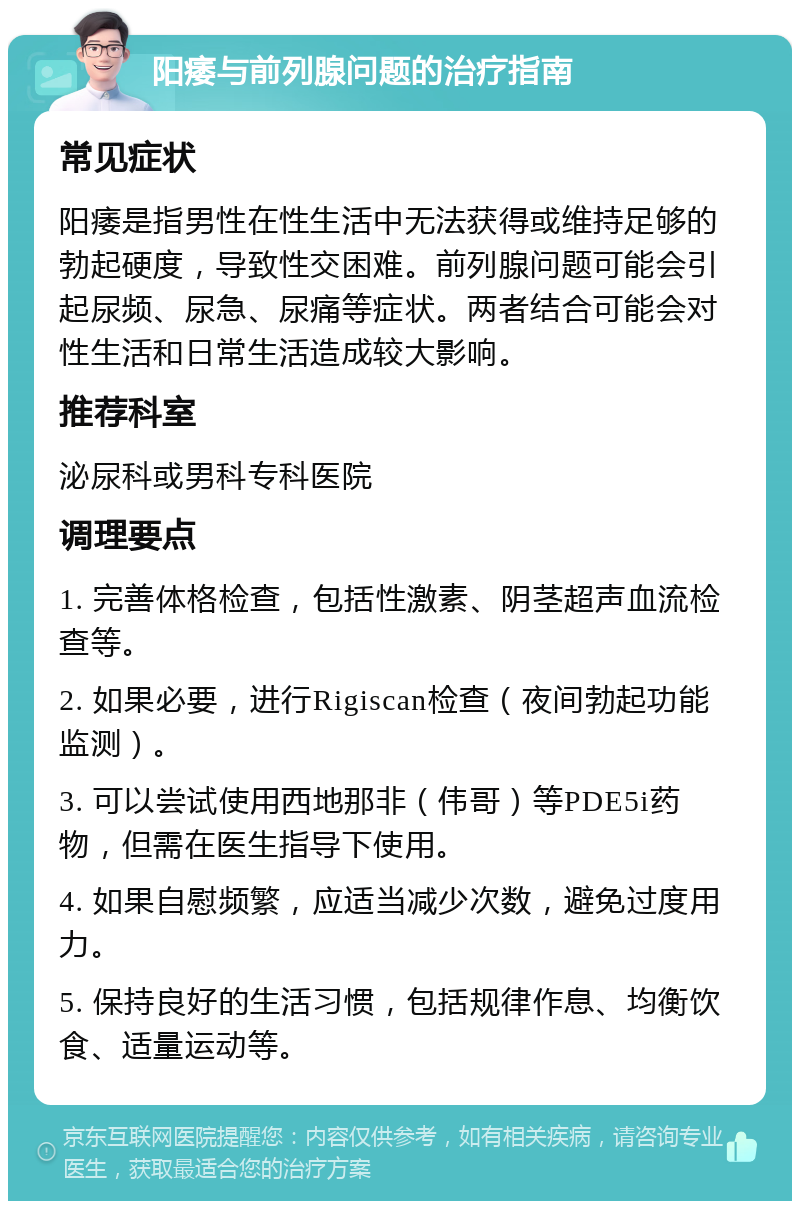 阳痿与前列腺问题的治疗指南 常见症状 阳痿是指男性在性生活中无法获得或维持足够的勃起硬度，导致性交困难。前列腺问题可能会引起尿频、尿急、尿痛等症状。两者结合可能会对性生活和日常生活造成较大影响。 推荐科室 泌尿科或男科专科医院 调理要点 1. 完善体格检查，包括性激素、阴茎超声血流检查等。 2. 如果必要，进行Rigiscan检查（夜间勃起功能监测）。 3. 可以尝试使用西地那非（伟哥）等PDE5i药物，但需在医生指导下使用。 4. 如果自慰频繁，应适当减少次数，避免过度用力。 5. 保持良好的生活习惯，包括规律作息、均衡饮食、适量运动等。