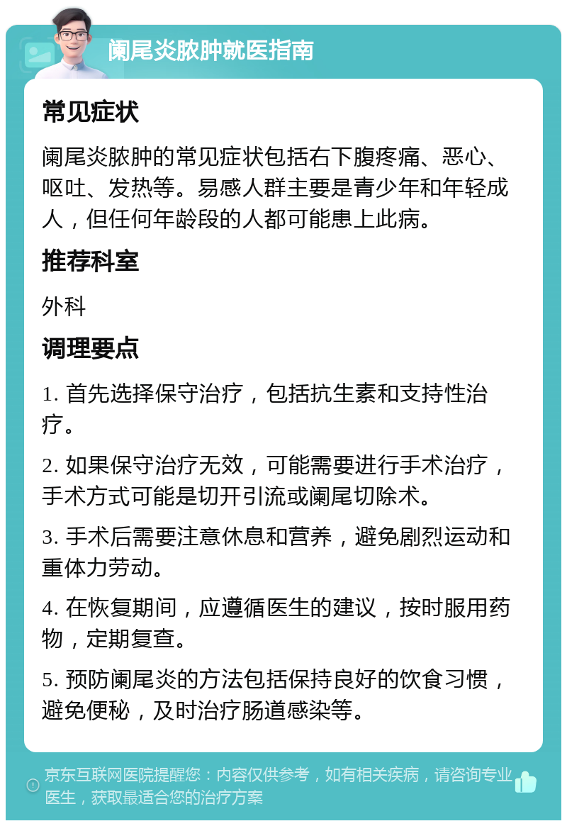 阑尾炎脓肿就医指南 常见症状 阑尾炎脓肿的常见症状包括右下腹疼痛、恶心、呕吐、发热等。易感人群主要是青少年和年轻成人，但任何年龄段的人都可能患上此病。 推荐科室 外科 调理要点 1. 首先选择保守治疗，包括抗生素和支持性治疗。 2. 如果保守治疗无效，可能需要进行手术治疗，手术方式可能是切开引流或阑尾切除术。 3. 手术后需要注意休息和营养，避免剧烈运动和重体力劳动。 4. 在恢复期间，应遵循医生的建议，按时服用药物，定期复查。 5. 预防阑尾炎的方法包括保持良好的饮食习惯，避免便秘，及时治疗肠道感染等。