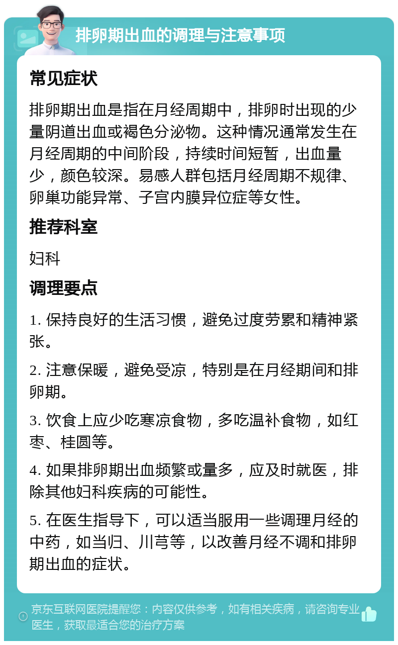 排卵期出血的调理与注意事项 常见症状 排卵期出血是指在月经周期中，排卵时出现的少量阴道出血或褐色分泌物。这种情况通常发生在月经周期的中间阶段，持续时间短暂，出血量少，颜色较深。易感人群包括月经周期不规律、卵巢功能异常、子宫内膜异位症等女性。 推荐科室 妇科 调理要点 1. 保持良好的生活习惯，避免过度劳累和精神紧张。 2. 注意保暖，避免受凉，特别是在月经期间和排卵期。 3. 饮食上应少吃寒凉食物，多吃温补食物，如红枣、桂圆等。 4. 如果排卵期出血频繁或量多，应及时就医，排除其他妇科疾病的可能性。 5. 在医生指导下，可以适当服用一些调理月经的中药，如当归、川芎等，以改善月经不调和排卵期出血的症状。