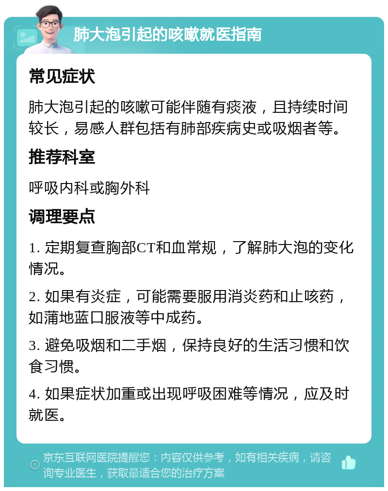 肺大泡引起的咳嗽就医指南 常见症状 肺大泡引起的咳嗽可能伴随有痰液，且持续时间较长，易感人群包括有肺部疾病史或吸烟者等。 推荐科室 呼吸内科或胸外科 调理要点 1. 定期复查胸部CT和血常规，了解肺大泡的变化情况。 2. 如果有炎症，可能需要服用消炎药和止咳药，如蒲地蓝口服液等中成药。 3. 避免吸烟和二手烟，保持良好的生活习惯和饮食习惯。 4. 如果症状加重或出现呼吸困难等情况，应及时就医。