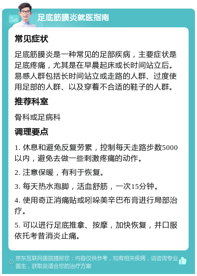 足底筋膜炎就医指南 常见症状 足底筋膜炎是一种常见的足部疾病，主要症状是足底疼痛，尤其是在早晨起床或长时间站立后。易感人群包括长时间站立或走路的人群、过度使用足部的人群、以及穿着不合适的鞋子的人群。 推荐科室 骨科或足病科 调理要点 1. 休息和避免反复劳累，控制每天走路步数5000以内，避免去做一些刺激疼痛的动作。 2. 注意保暖，有利于恢复。 3. 每天热水泡脚，活血舒筋，一次15分钟。 4. 使用奇正消痛贴或吲哚美辛巴布膏进行局部治疗。 5. 可以进行足底推拿、按摩，加快恢复，并口服依托考昔消炎止痛。