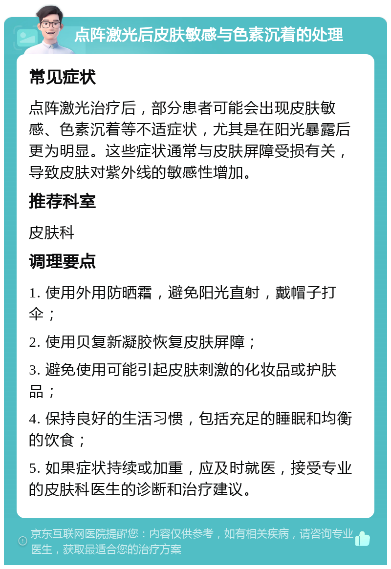 点阵激光后皮肤敏感与色素沉着的处理 常见症状 点阵激光治疗后，部分患者可能会出现皮肤敏感、色素沉着等不适症状，尤其是在阳光暴露后更为明显。这些症状通常与皮肤屏障受损有关，导致皮肤对紫外线的敏感性增加。 推荐科室 皮肤科 调理要点 1. 使用外用防晒霜，避免阳光直射，戴帽子打伞； 2. 使用贝复新凝胶恢复皮肤屏障； 3. 避免使用可能引起皮肤刺激的化妆品或护肤品； 4. 保持良好的生活习惯，包括充足的睡眠和均衡的饮食； 5. 如果症状持续或加重，应及时就医，接受专业的皮肤科医生的诊断和治疗建议。