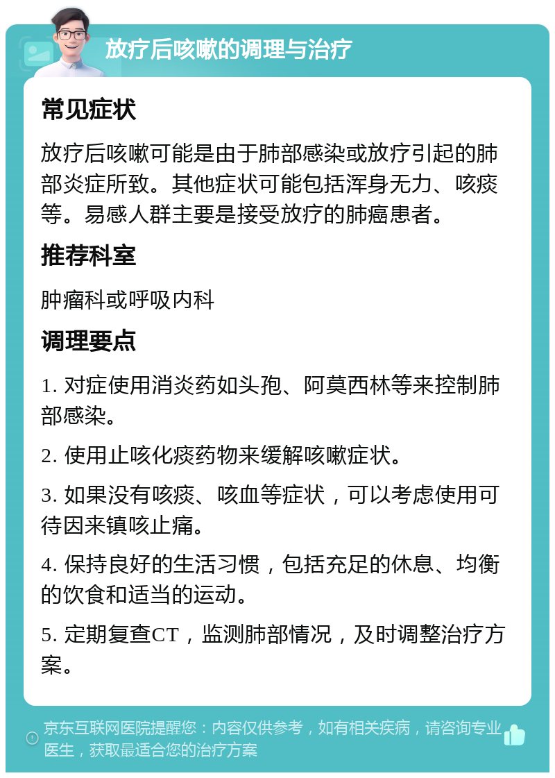 放疗后咳嗽的调理与治疗 常见症状 放疗后咳嗽可能是由于肺部感染或放疗引起的肺部炎症所致。其他症状可能包括浑身无力、咳痰等。易感人群主要是接受放疗的肺癌患者。 推荐科室 肿瘤科或呼吸内科 调理要点 1. 对症使用消炎药如头孢、阿莫西林等来控制肺部感染。 2. 使用止咳化痰药物来缓解咳嗽症状。 3. 如果没有咳痰、咳血等症状，可以考虑使用可待因来镇咳止痛。 4. 保持良好的生活习惯，包括充足的休息、均衡的饮食和适当的运动。 5. 定期复查CT，监测肺部情况，及时调整治疗方案。