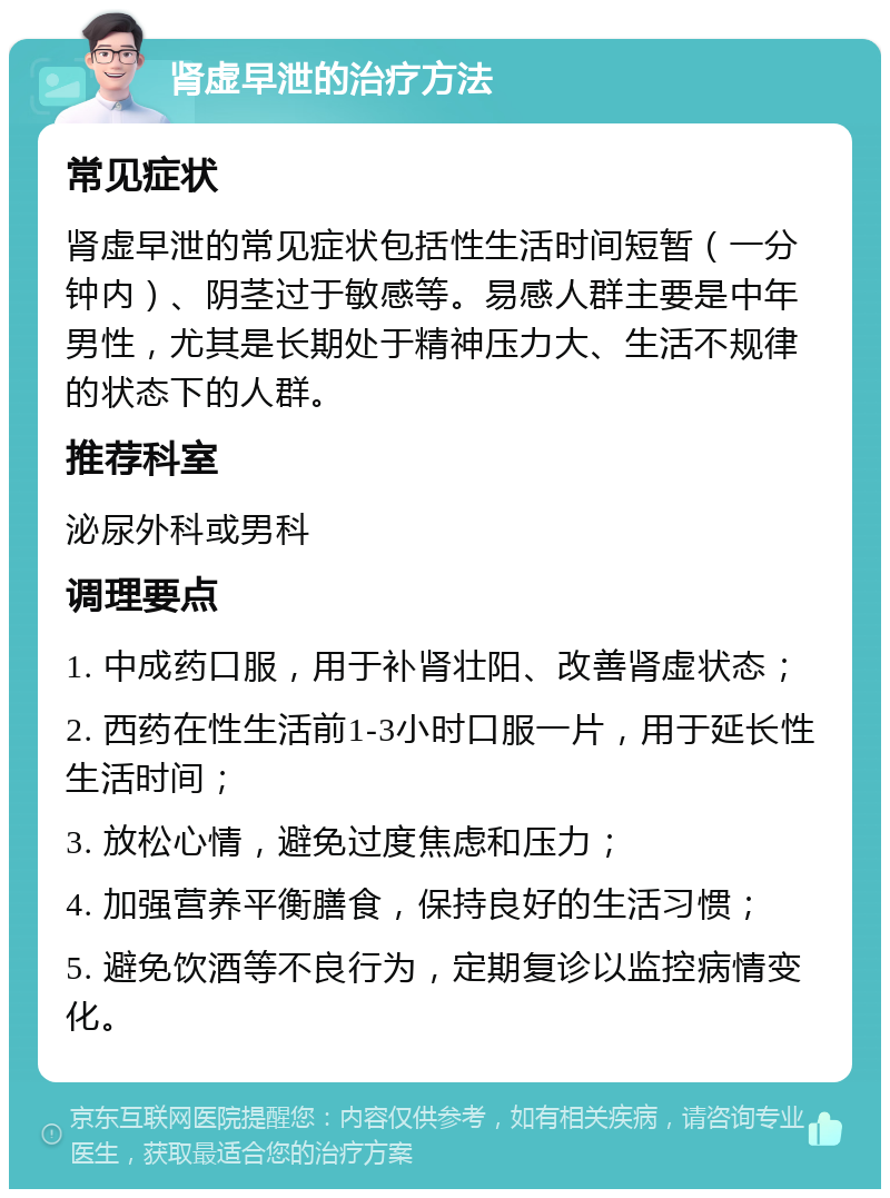 肾虚早泄的治疗方法 常见症状 肾虚早泄的常见症状包括性生活时间短暂（一分钟内）、阴茎过于敏感等。易感人群主要是中年男性，尤其是长期处于精神压力大、生活不规律的状态下的人群。 推荐科室 泌尿外科或男科 调理要点 1. 中成药口服，用于补肾壮阳、改善肾虚状态； 2. 西药在性生活前1-3小时口服一片，用于延长性生活时间； 3. 放松心情，避免过度焦虑和压力； 4. 加强营养平衡膳食，保持良好的生活习惯； 5. 避免饮酒等不良行为，定期复诊以监控病情变化。