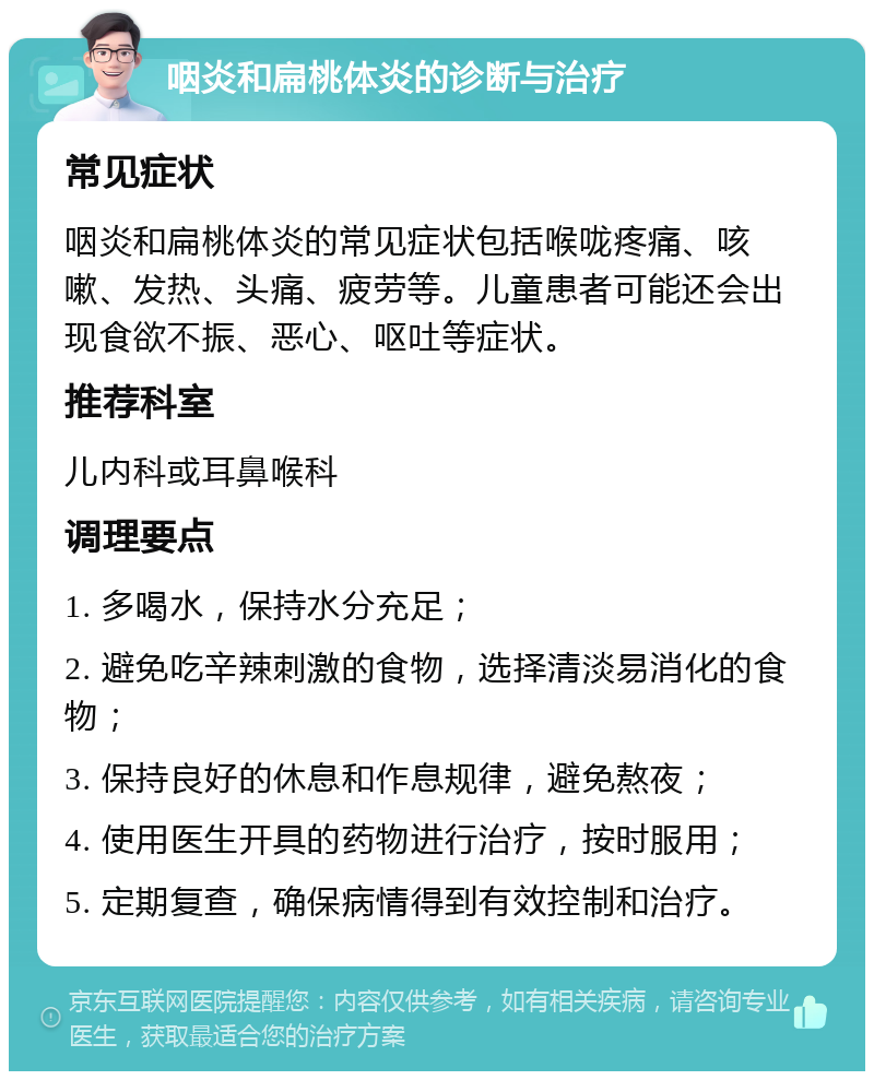 咽炎和扁桃体炎的诊断与治疗 常见症状 咽炎和扁桃体炎的常见症状包括喉咙疼痛、咳嗽、发热、头痛、疲劳等。儿童患者可能还会出现食欲不振、恶心、呕吐等症状。 推荐科室 儿内科或耳鼻喉科 调理要点 1. 多喝水，保持水分充足； 2. 避免吃辛辣刺激的食物，选择清淡易消化的食物； 3. 保持良好的休息和作息规律，避免熬夜； 4. 使用医生开具的药物进行治疗，按时服用； 5. 定期复查，确保病情得到有效控制和治疗。