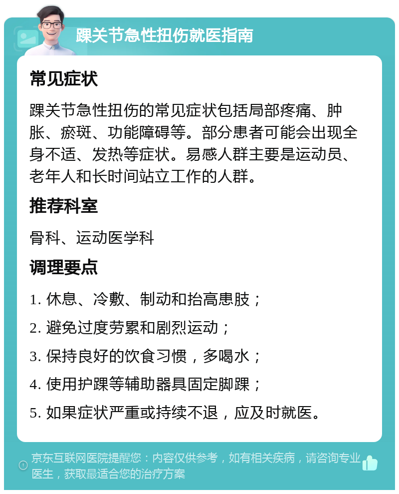 踝关节急性扭伤就医指南 常见症状 踝关节急性扭伤的常见症状包括局部疼痛、肿胀、瘀斑、功能障碍等。部分患者可能会出现全身不适、发热等症状。易感人群主要是运动员、老年人和长时间站立工作的人群。 推荐科室 骨科、运动医学科 调理要点 1. 休息、冷敷、制动和抬高患肢； 2. 避免过度劳累和剧烈运动； 3. 保持良好的饮食习惯，多喝水； 4. 使用护踝等辅助器具固定脚踝； 5. 如果症状严重或持续不退，应及时就医。