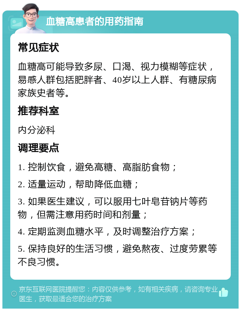 血糖高患者的用药指南 常见症状 血糖高可能导致多尿、口渴、视力模糊等症状，易感人群包括肥胖者、40岁以上人群、有糖尿病家族史者等。 推荐科室 内分泌科 调理要点 1. 控制饮食，避免高糖、高脂肪食物； 2. 适量运动，帮助降低血糖； 3. 如果医生建议，可以服用七叶皂苷钠片等药物，但需注意用药时间和剂量； 4. 定期监测血糖水平，及时调整治疗方案； 5. 保持良好的生活习惯，避免熬夜、过度劳累等不良习惯。