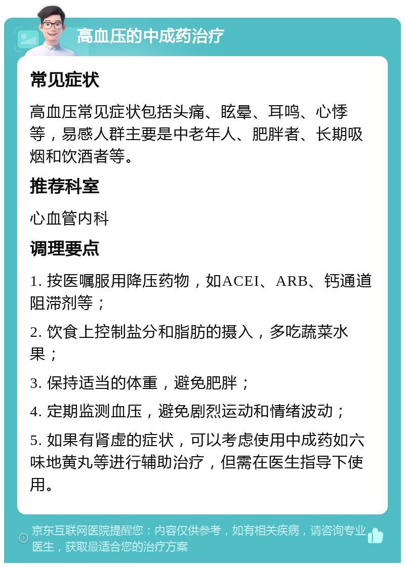 高血压的中成药治疗 常见症状 高血压常见症状包括头痛、眩晕、耳鸣、心悸等，易感人群主要是中老年人、肥胖者、长期吸烟和饮酒者等。 推荐科室 心血管内科 调理要点 1. 按医嘱服用降压药物，如ACEI、ARB、钙通道阻滞剂等； 2. 饮食上控制盐分和脂肪的摄入，多吃蔬菜水果； 3. 保持适当的体重，避免肥胖； 4. 定期监测血压，避免剧烈运动和情绪波动； 5. 如果有肾虚的症状，可以考虑使用中成药如六味地黄丸等进行辅助治疗，但需在医生指导下使用。