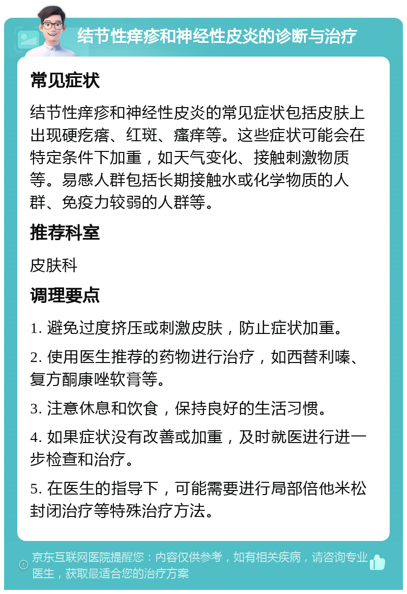 结节性痒疹和神经性皮炎的诊断与治疗 常见症状 结节性痒疹和神经性皮炎的常见症状包括皮肤上出现硬疙瘩、红斑、瘙痒等。这些症状可能会在特定条件下加重，如天气变化、接触刺激物质等。易感人群包括长期接触水或化学物质的人群、免疫力较弱的人群等。 推荐科室 皮肤科 调理要点 1. 避免过度挤压或刺激皮肤，防止症状加重。 2. 使用医生推荐的药物进行治疗，如西替利嗪、复方酮康唑软膏等。 3. 注意休息和饮食，保持良好的生活习惯。 4. 如果症状没有改善或加重，及时就医进行进一步检查和治疗。 5. 在医生的指导下，可能需要进行局部倍他米松封闭治疗等特殊治疗方法。