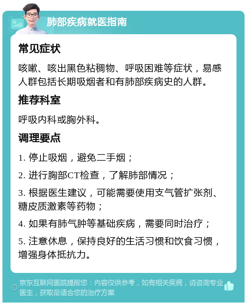 肺部疾病就医指南 常见症状 咳嗽、咳出黑色粘稠物、呼吸困难等症状，易感人群包括长期吸烟者和有肺部疾病史的人群。 推荐科室 呼吸内科或胸外科。 调理要点 1. 停止吸烟，避免二手烟； 2. 进行胸部CT检查，了解肺部情况； 3. 根据医生建议，可能需要使用支气管扩张剂、糖皮质激素等药物； 4. 如果有肺气肿等基础疾病，需要同时治疗； 5. 注意休息，保持良好的生活习惯和饮食习惯，增强身体抵抗力。