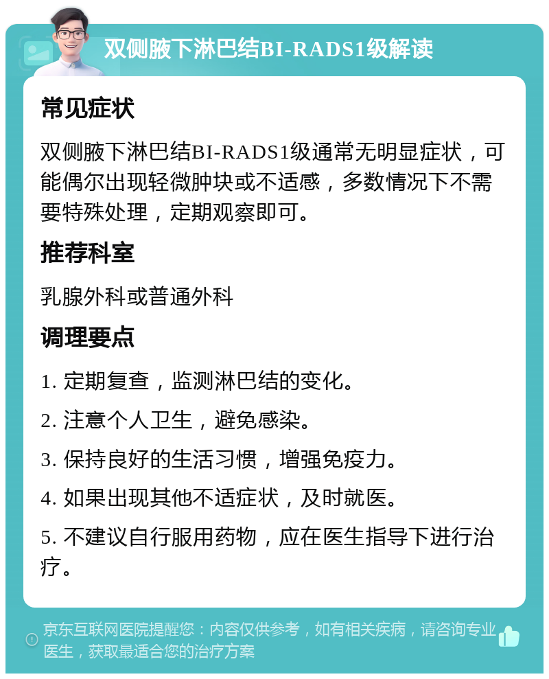 双侧腋下淋巴结BI-RADS1级解读 常见症状 双侧腋下淋巴结BI-RADS1级通常无明显症状，可能偶尔出现轻微肿块或不适感，多数情况下不需要特殊处理，定期观察即可。 推荐科室 乳腺外科或普通外科 调理要点 1. 定期复查，监测淋巴结的变化。 2. 注意个人卫生，避免感染。 3. 保持良好的生活习惯，增强免疫力。 4. 如果出现其他不适症状，及时就医。 5. 不建议自行服用药物，应在医生指导下进行治疗。