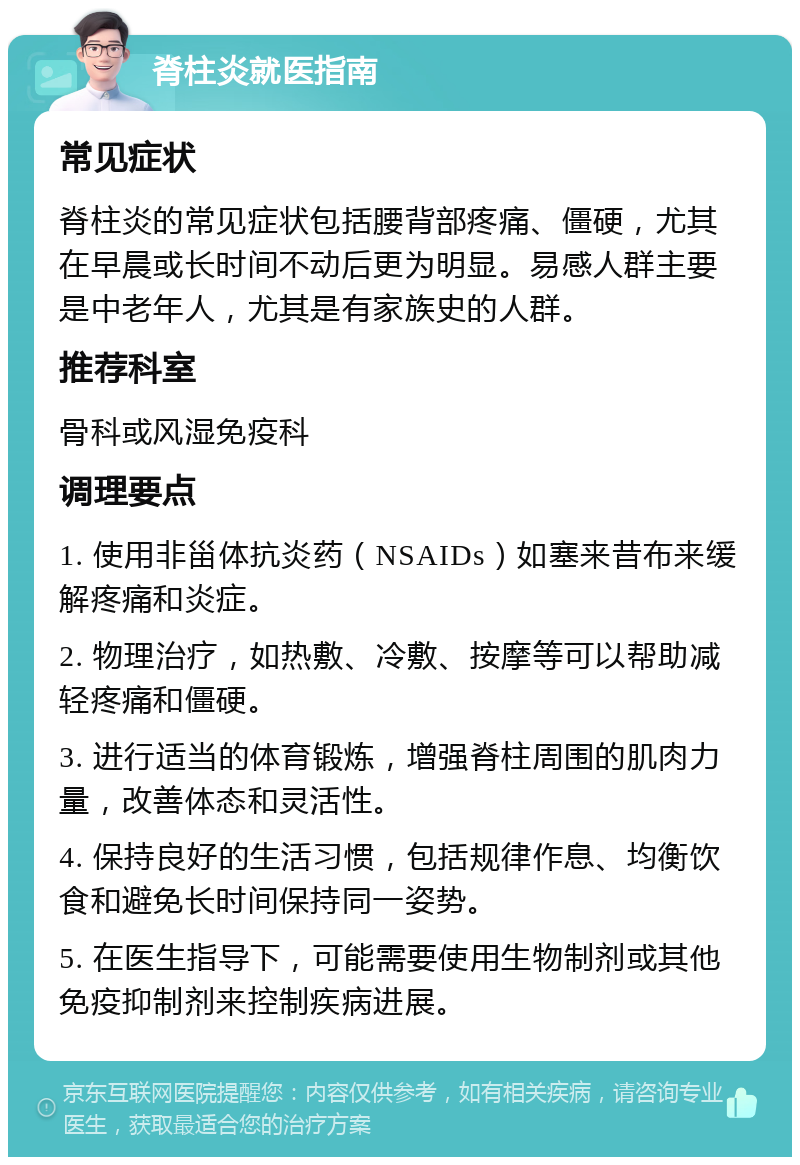 脊柱炎就医指南 常见症状 脊柱炎的常见症状包括腰背部疼痛、僵硬，尤其在早晨或长时间不动后更为明显。易感人群主要是中老年人，尤其是有家族史的人群。 推荐科室 骨科或风湿免疫科 调理要点 1. 使用非甾体抗炎药（NSAIDs）如塞来昔布来缓解疼痛和炎症。 2. 物理治疗，如热敷、冷敷、按摩等可以帮助减轻疼痛和僵硬。 3. 进行适当的体育锻炼，增强脊柱周围的肌肉力量，改善体态和灵活性。 4. 保持良好的生活习惯，包括规律作息、均衡饮食和避免长时间保持同一姿势。 5. 在医生指导下，可能需要使用生物制剂或其他免疫抑制剂来控制疾病进展。