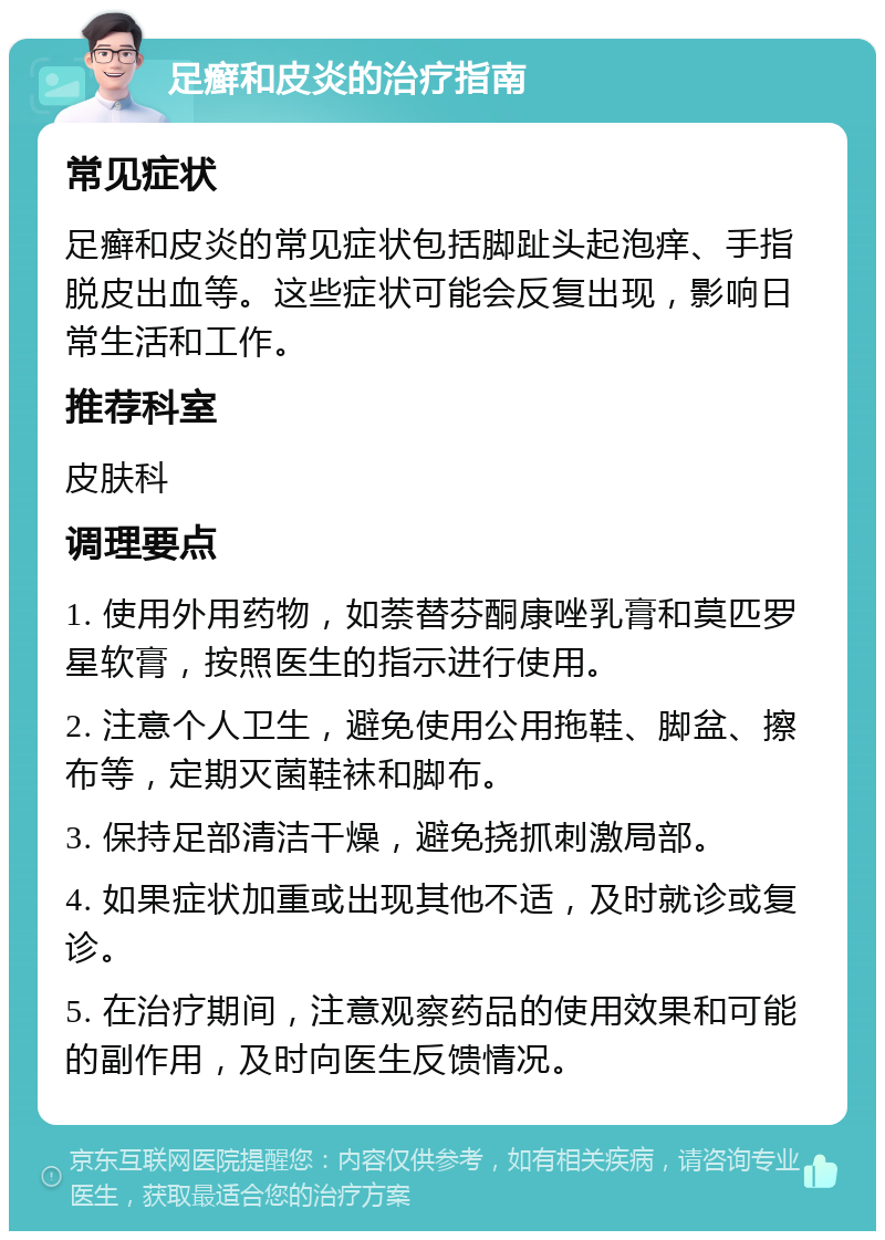 足癣和皮炎的治疗指南 常见症状 足癣和皮炎的常见症状包括脚趾头起泡痒、手指脱皮出血等。这些症状可能会反复出现，影响日常生活和工作。 推荐科室 皮肤科 调理要点 1. 使用外用药物，如萘替芬酮康唑乳膏和莫匹罗星软膏，按照医生的指示进行使用。 2. 注意个人卫生，避免使用公用拖鞋、脚盆、擦布等，定期灭菌鞋袜和脚布。 3. 保持足部清洁干燥，避免挠抓刺激局部。 4. 如果症状加重或出现其他不适，及时就诊或复诊。 5. 在治疗期间，注意观察药品的使用效果和可能的副作用，及时向医生反馈情况。