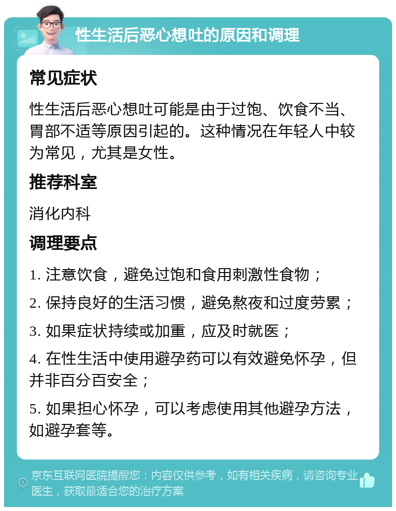 性生活后恶心想吐的原因和调理 常见症状 性生活后恶心想吐可能是由于过饱、饮食不当、胃部不适等原因引起的。这种情况在年轻人中较为常见，尤其是女性。 推荐科室 消化内科 调理要点 1. 注意饮食，避免过饱和食用刺激性食物； 2. 保持良好的生活习惯，避免熬夜和过度劳累； 3. 如果症状持续或加重，应及时就医； 4. 在性生活中使用避孕药可以有效避免怀孕，但并非百分百安全； 5. 如果担心怀孕，可以考虑使用其他避孕方法，如避孕套等。